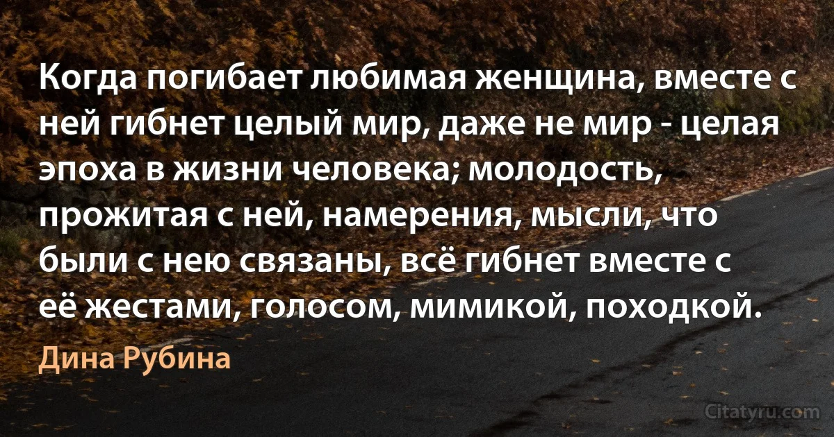 Когда погибает любимая женщина, вместе с ней гибнет целый мир, даже не мир - целая эпоха в жизни человека; молодость, прожитая с ней, намерения, мысли, что были с нею связаны, всё гибнет вместе с её жестами, голосом, мимикой, походкой. (Дина Рубина)