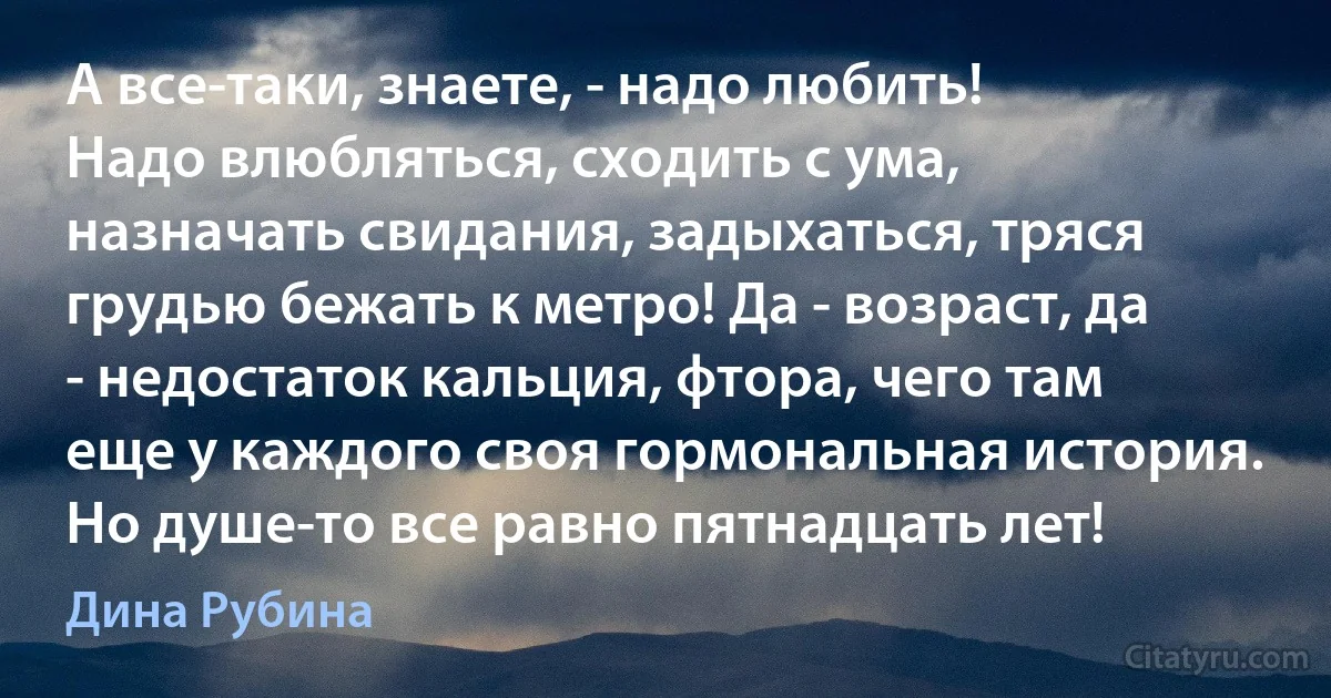 А все-таки, знаете, - надо любить!
Надо влюбляться, сходить с ума, назначать свидания, задыхаться, тряся грудью бежать к метро! Да - возраст, да - недостаток кальция, фтора, чего там еще у каждого своя гормональная история. Но душе-то все равно пятнадцать лет! (Дина Рубина)