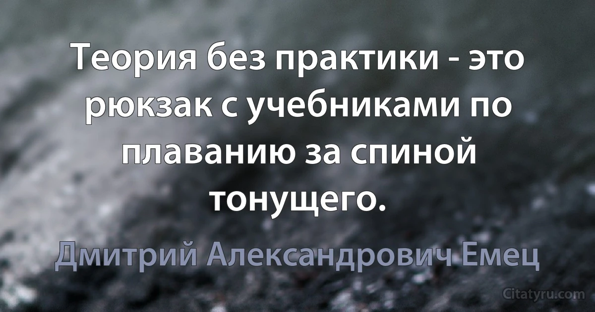 Теория без практики - это рюкзак с учебниками по плаванию за спиной тонущего. (Дмитрий Александрович Емец)