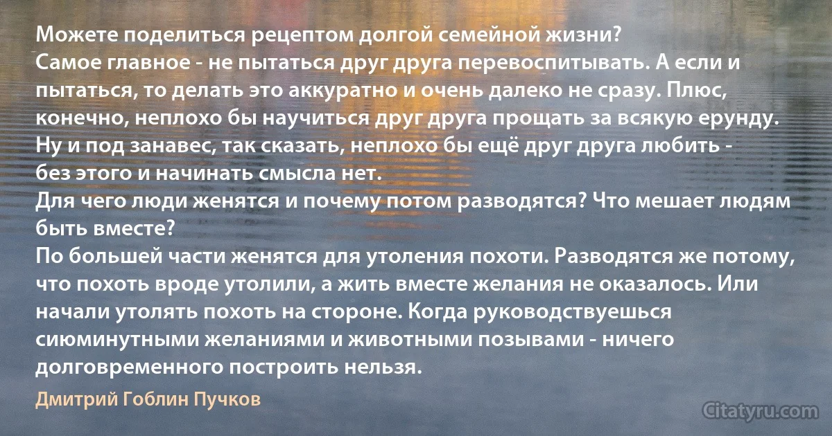 Можете поделиться рецептом долгой семейной жизни?
Самое главное - не пытаться друг друга перевоспитывать. А если и пытаться, то делать это аккуратно и очень далеко не сразу. Плюс, конечно, неплохо бы научиться друг друга прощать за всякую ерунду. Ну и под занавес, так сказать, неплохо бы ещё друг друга любить - без этого и начинать смысла нет.
Для чего люди женятся и почему потом разводятся? Что мешает людям быть вместе?
По большей части женятся для утоления похоти. Разводятся же потому, что похоть вроде утолили, а жить вместе желания не оказалось. Или начали утолять похоть на стороне. Когда руководствуешься сиюминутными желаниями и животными позывами - ничего долговременного построить нельзя. (Дмитрий Гоблин Пучков)