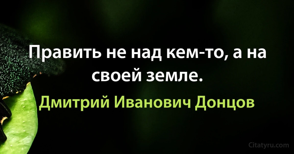 Править не над кем-то, а на своей земле. (Дмитрий Иванович Донцов)