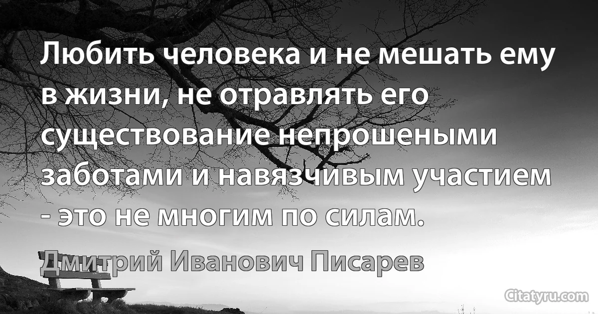 Любить человека и не мешать ему в жизни, не отравлять его существование непрошеными заботами и навязчивым участием - это не многим по силам. (Дмитрий Иванович Писарев)