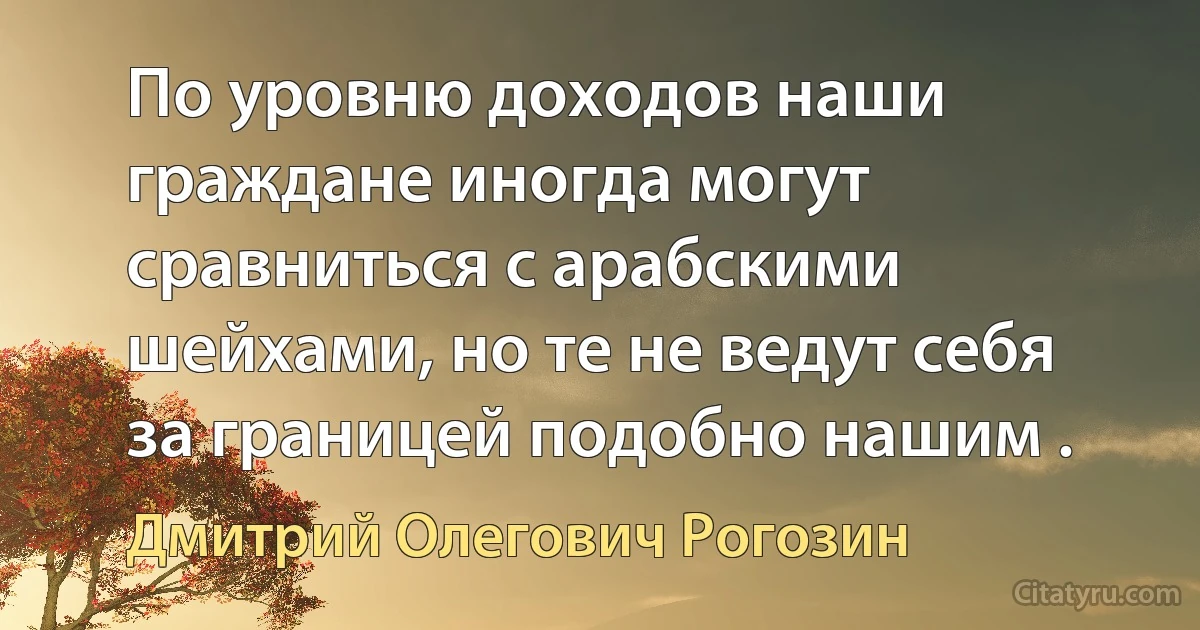 По уровню доходов наши граждане иногда могут сравниться с арабскими шейхами, но те не ведут себя за границей подобно нашим . (Дмитрий Олегович Рогозин)