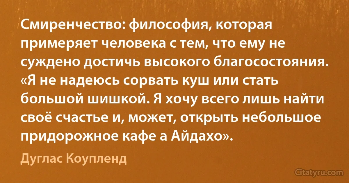 Смиренчество: философия, которая примеряет человека с тем, что ему не суждено достичь высокого благосостояния. «Я не надеюсь сорвать куш или стать большой шишкой. Я хочу всего лишь найти своё счастье и, может, открыть небольшое придорожное кафе а Айдахо». (Дуглас Коупленд)