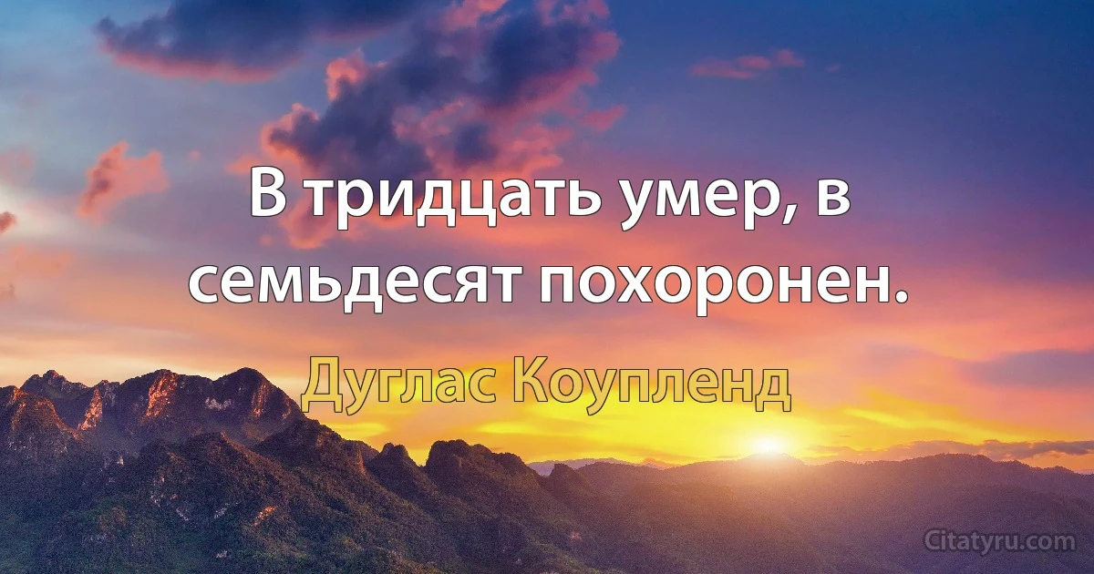 В тридцать умер, в семьдесят похоронен. (Дуглас Коупленд)