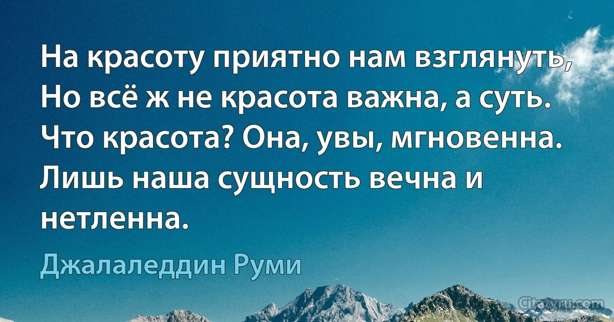 На красоту приятно нам взглянуть,
Но всё ж не красота важна, а суть.
Что красота? Она, увы, мгновенна.
Лишь наша сущность вечна и нетленна. (Джалаледдин Руми)