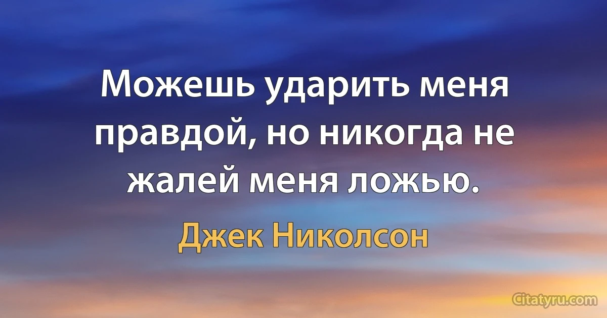 Можешь ударить меня правдой, но никогда не жалей меня ложью. (Джек Николсон)