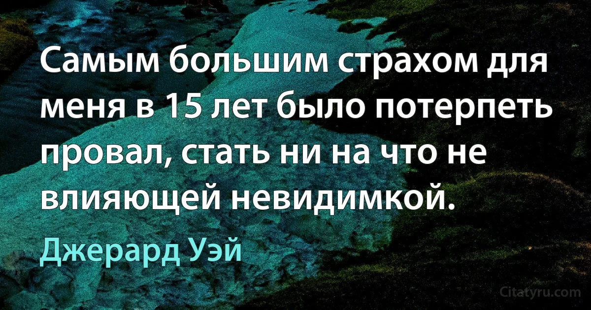 Самым большим страхом для меня в 15 лет было потерпеть провал, стать ни на что не влияющей невидимкой. (Джерард Уэй)