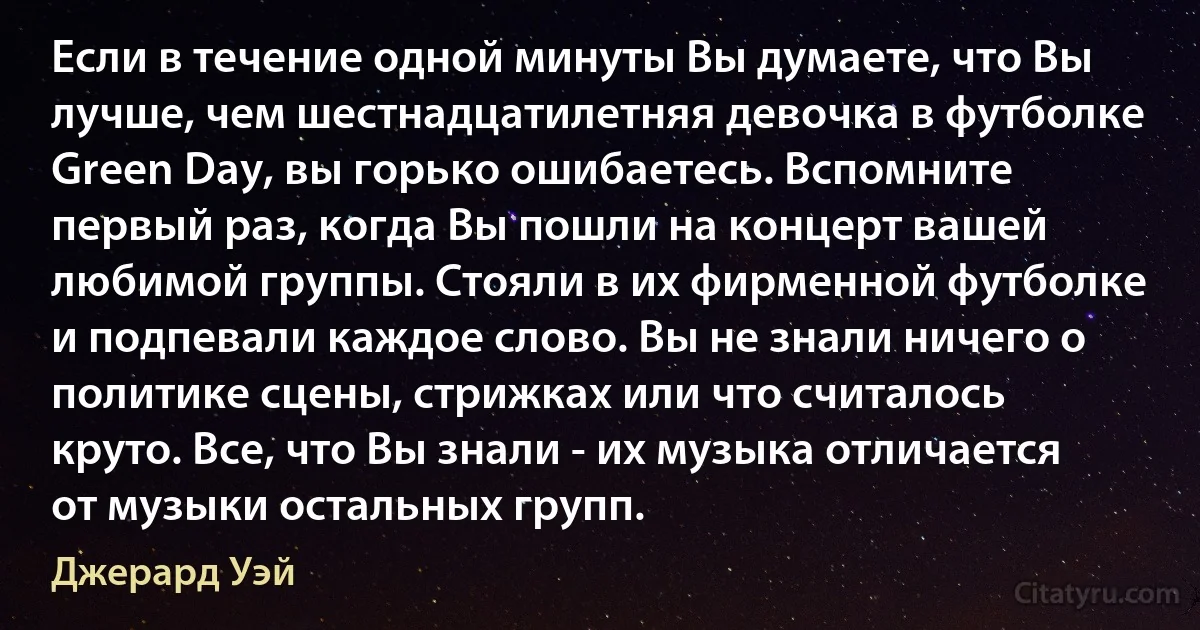 Если в течение одной минуты Вы думаете, что Вы лучше, чем шестнадцатилетняя девочка в футболке Green Day, вы горько ошибаетесь. Вспомните первый раз, когда Вы пошли на концерт вашей любимой группы. Стояли в их фирменной футболке и подпевали каждое слово. Вы не знали ничего о политике сцены, стрижках или что считалось круто. Все, что Вы знали - их музыка отличается от музыки остальных групп. (Джерард Уэй)