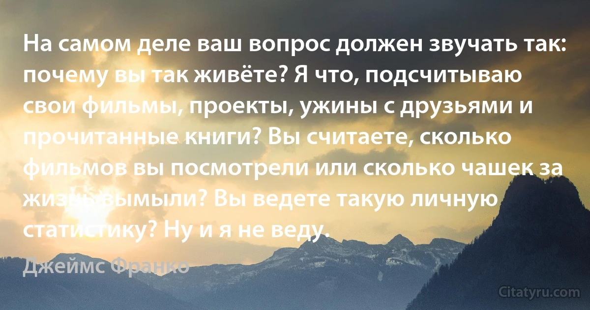 На самом деле ваш вопрос должен звучать так: почему вы так живёте? Я что, подсчитываю свои фильмы, проекты, ужины с друзьями и прочитанные книги? Вы считаете, сколько фильмов вы посмотрели или сколько чашек за жизнь вымыли? Вы ведете такую личную статистику? Ну и я не веду. (Джеймс Франко)