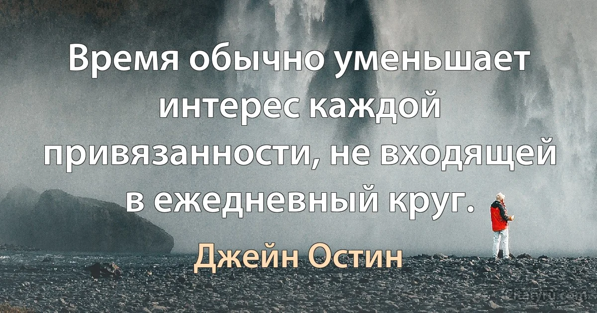 Время обычно уменьшает интерес каждой привязанности, не входящей в ежедневный круг. (Джейн Остин)