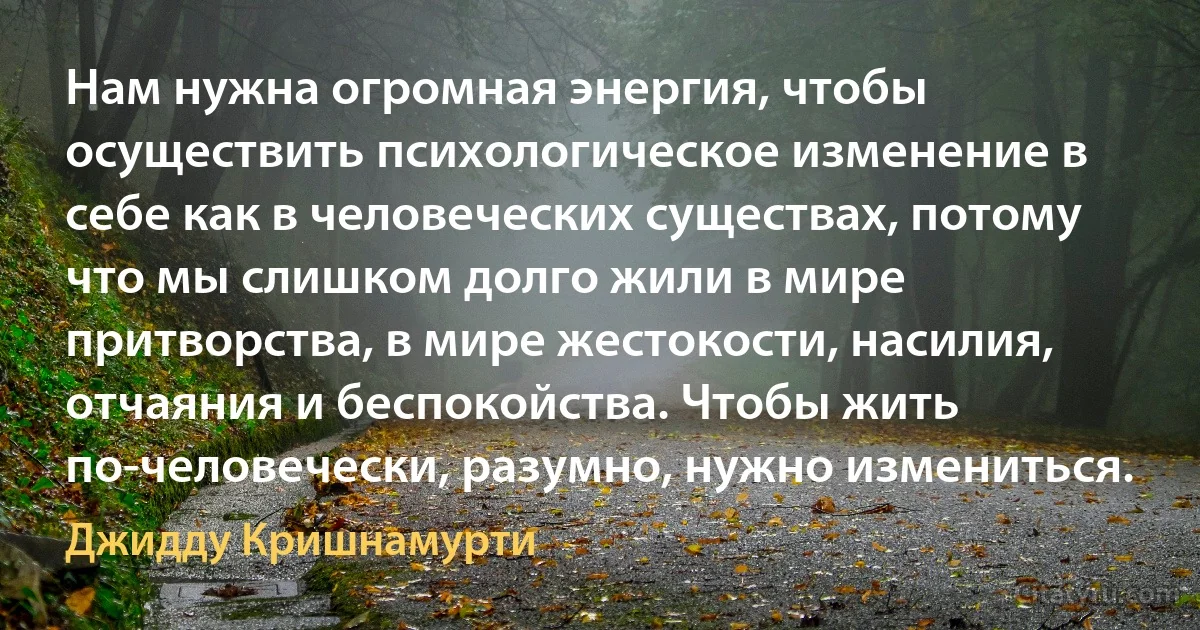 Нам нужна огромная энергия, чтобы осуществить психологическое изменение в себе как в человеческих существах, потому что мы слишком долго жили в мире притворства, в мире жестокости, насилия, отчаяния и беспокойства. Чтобы жить по-человечески, разумно, нужно измениться. (Джидду Кришнамурти)