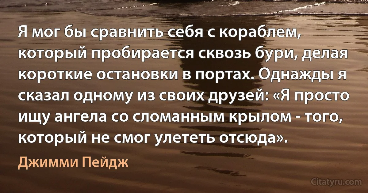 Я мог бы сравнить себя с кораблем, который пробирается сквозь бури, делая короткие остановки в портах. Однажды я сказал одному из своих друзей: «Я просто ищу ангела со сломанным крылом - того, который не смог улететь отсюда». (Джимми Пейдж)