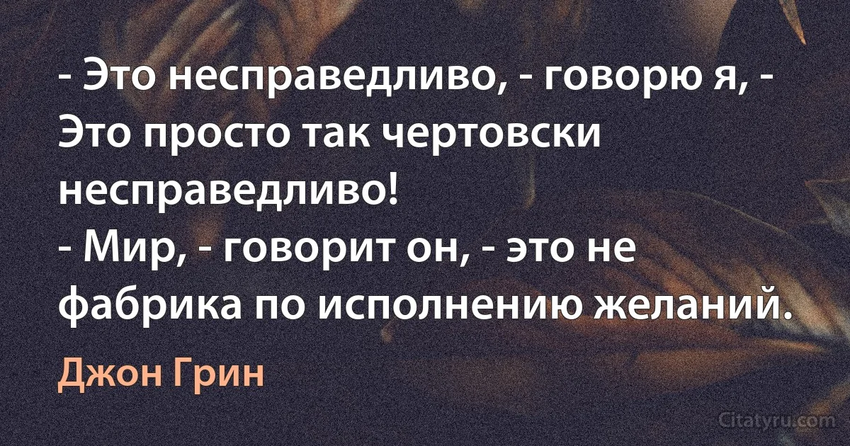 - Это несправедливо, - говорю я, - Это просто так чертовски несправедливо!
- Мир, - говорит он, - это не фабрика по исполнению желаний. (Джон Грин)