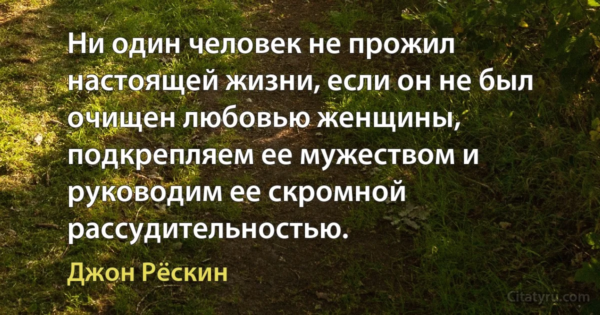 Ни один человек не прожил настоящей жизни, если он не был очищен любовью женщины, подкрепляем ее мужеством и руководим ее скромной рассудительностью. (Джон Рёскин)