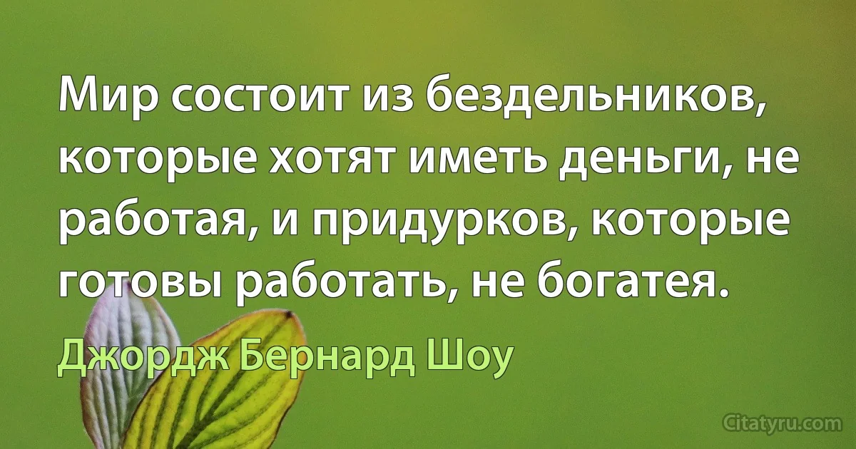 Мир состоит из бездельников, которые хотят иметь деньги, не работая, и придурков, которые готовы работать, не богатея. (Джордж Бернард Шоу)