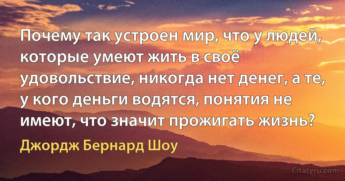 Почему так устроен мир, что у людей, которые умеют жить в своё удовольствие, никогда нет денег, а те, у кого деньги водятся, понятия не имеют, что значит прожигать жизнь? (Джордж Бернард Шоу)