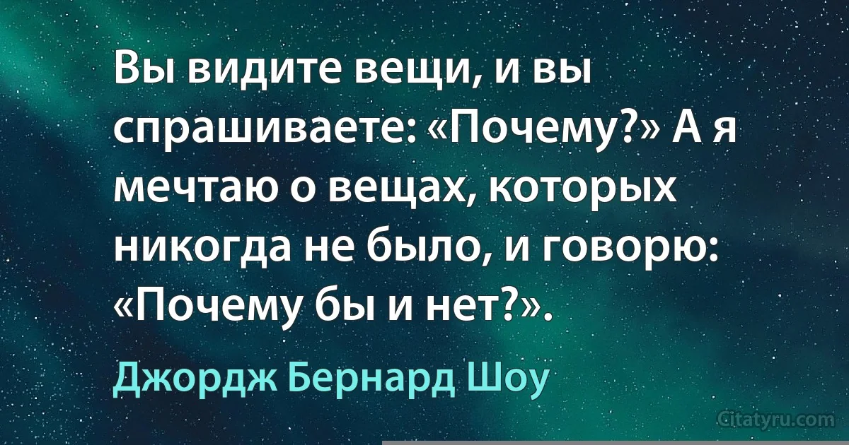 Вы видите вещи, и вы спрашиваете: «Почему?» А я мечтаю о вещах, которых никогда не было, и говорю: «Почему бы и нет?». (Джордж Бернард Шоу)