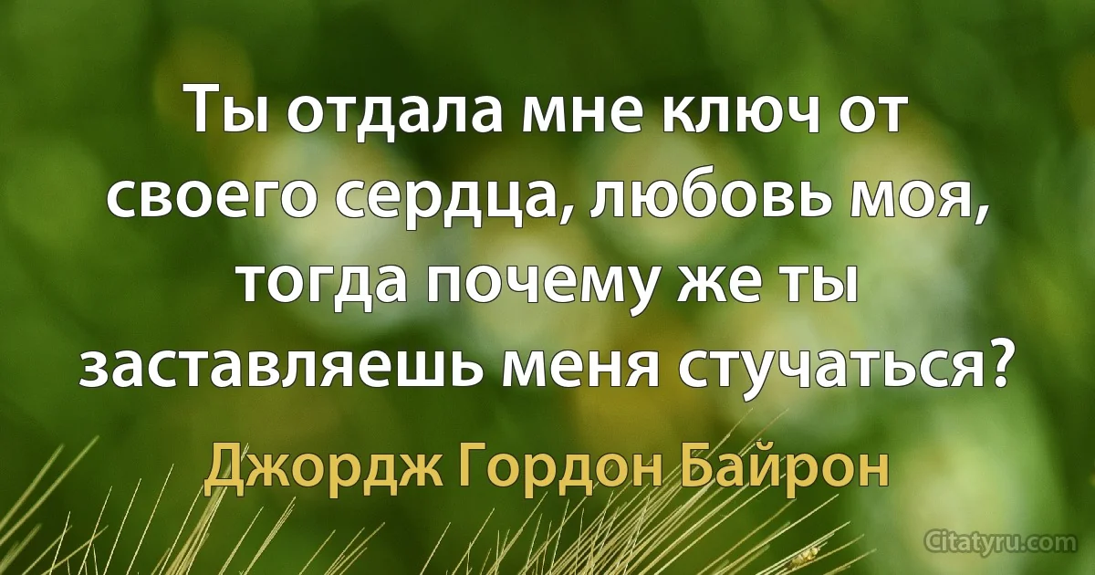 Ты отдала мне ключ от своего сердца, любовь моя, тогда почему же ты заставляешь меня стучаться? (Джордж Гордон Байрон)