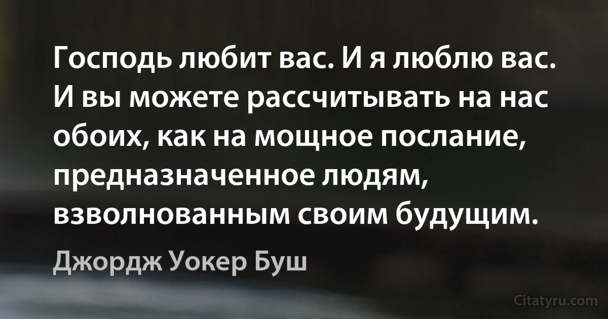 Господь любит вас. И я люблю вас. И вы можете рассчитывать на нас обоих, как на мощное послание, предназначенное людям, взволнованным своим будущим. (Джордж Уокер Буш)