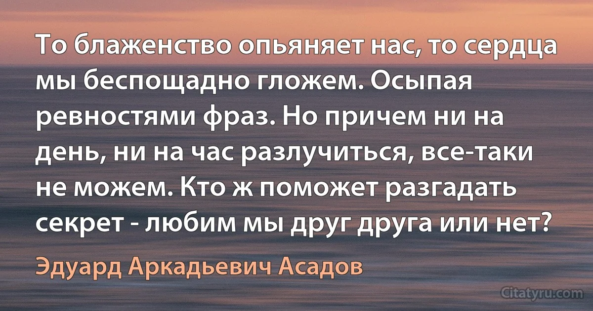 То блаженство опьяняет нас, то сердца мы беспощадно гложем. Осыпая ревностями фраз. Но причем ни на день, ни на час разлучиться, все-таки не можем. Кто ж поможет разгадать секрет - любим мы друг друга или нет? (Эдуард Аркадьевич Асадов)