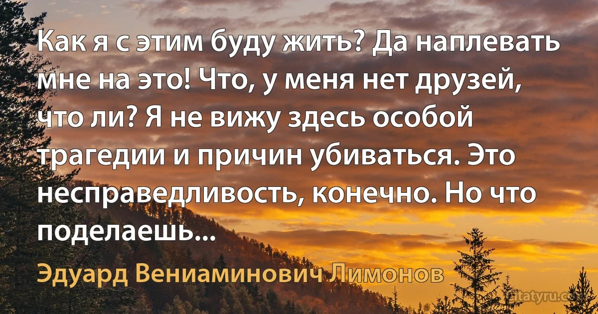 Как я с этим буду жить? Да наплевать мне на это! Что, у меня нет друзей, что ли? Я не вижу здесь особой трагедии и причин убиваться. Это несправедливость, конечно. Но что поделаешь... (Эдуард Вениаминович Лимонов)