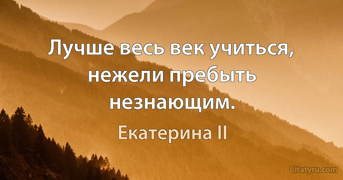 Лучше весь век учиться, нежели пребыть незнающим. (Екатерина II)