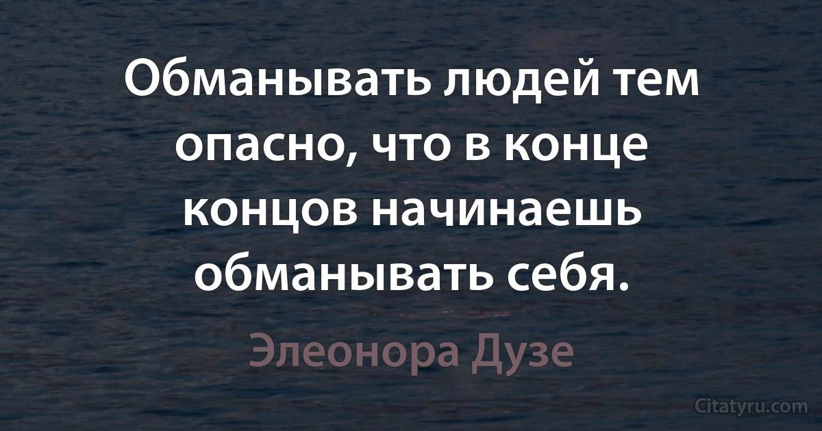 Обманывать людей тем опасно, что в конце концов начинаешь обманывать себя. (Элеонора Дузе)