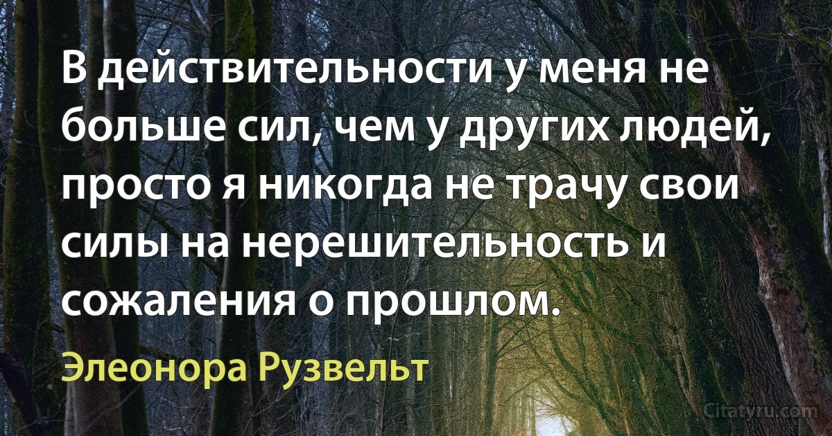 В действительности у меня не больше сил, чем у других людей, просто я никогда не трачу свои силы на нерешительность и сожаления о прошлом. (Элеонора Рузвельт)