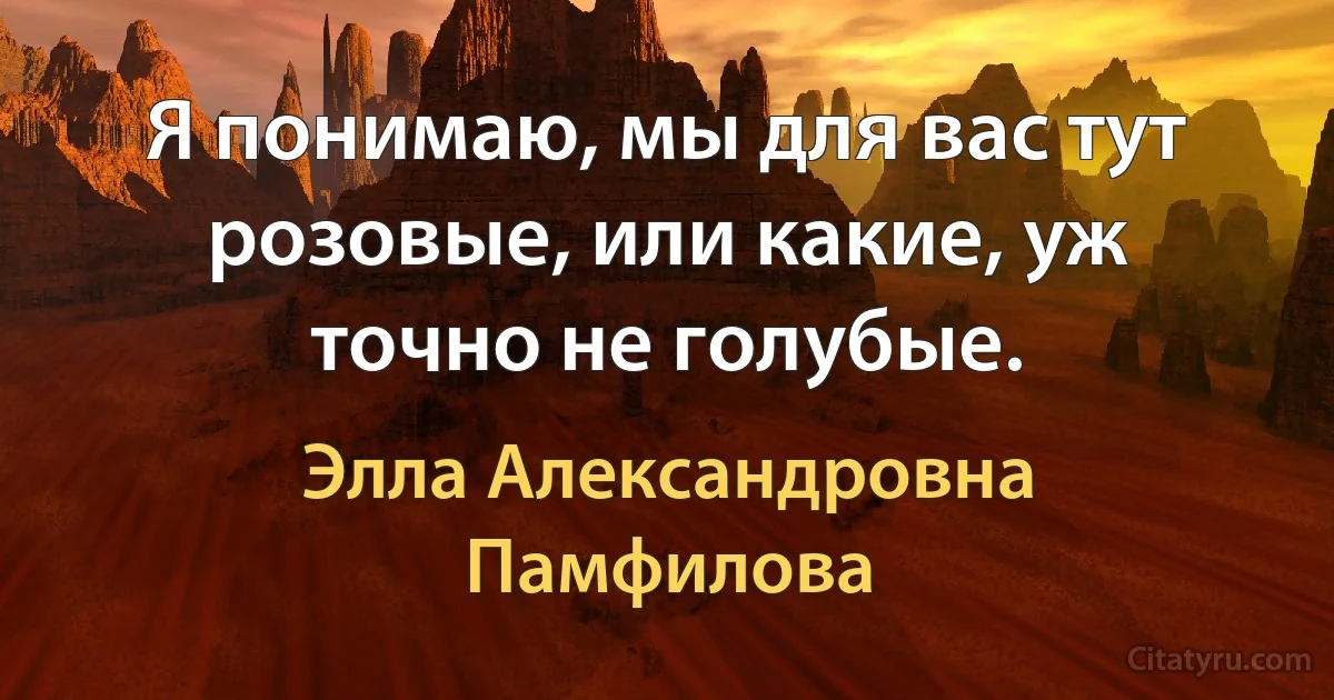 Я понимаю, мы для вас тут розовые, или какие, уж точно не голубые. (Элла Александровна Памфилова)