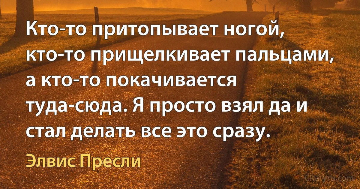 Кто-то притопывает ногой, кто-то прищелкивает пальцами, а кто-то покачивается туда-сюда. Я просто взял да и стал делать все это сразу. (Элвис Пресли)