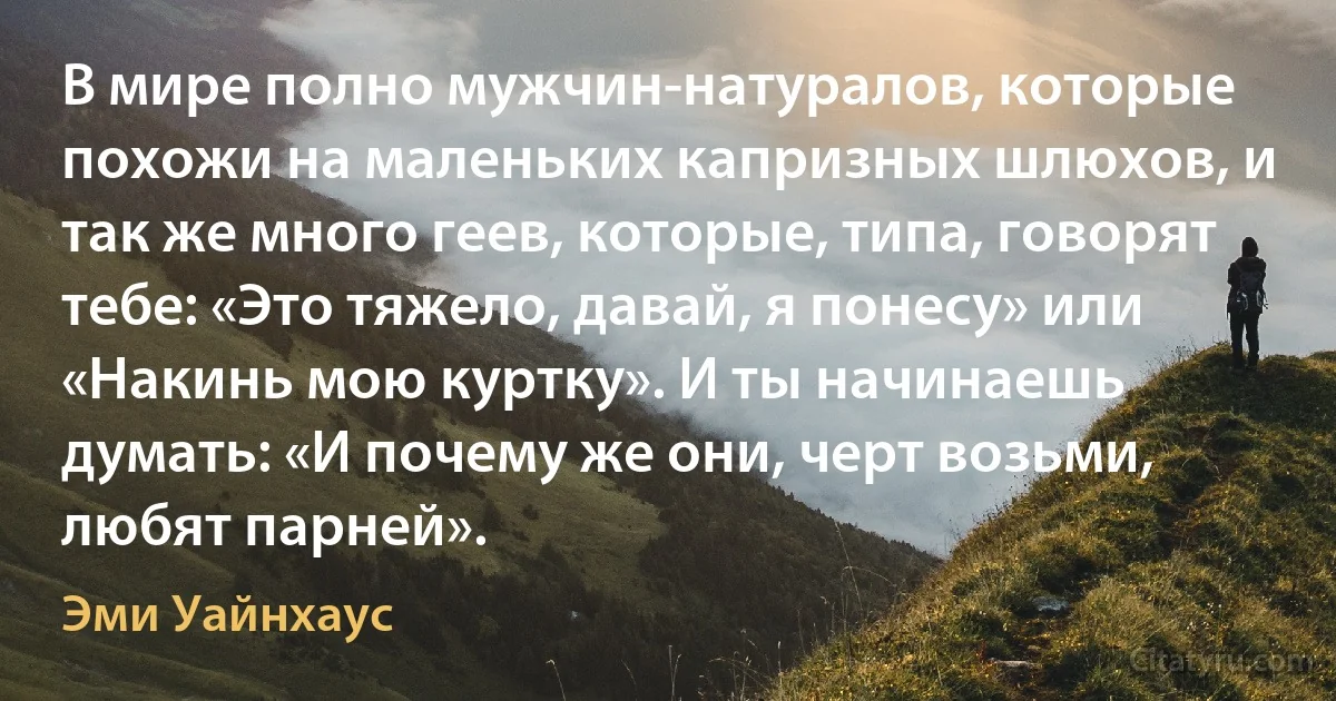 В мире полно мужчин-натуралов, которые похожи на маленьких капризных шлюхов, и так же много геев, которые, типа, говорят тебе: «Это тяжело, давай, я понесу» или «Накинь мою куртку». И ты начинаешь думать: «И почему же они, черт возьми, любят парней». (Эми Уайнхаус)