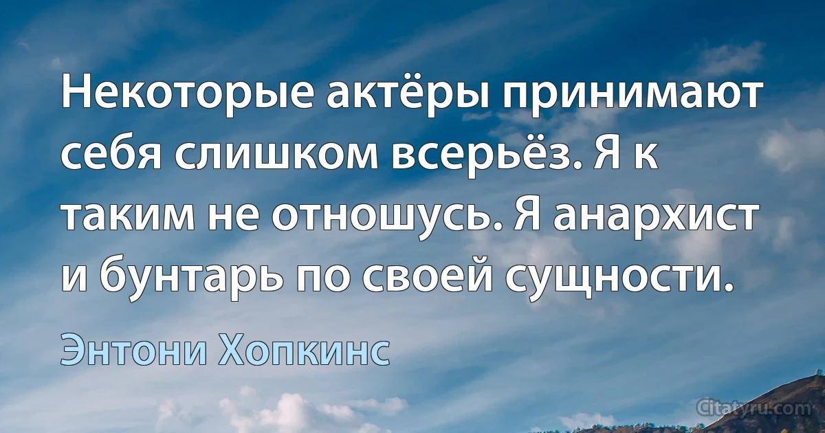 Некоторые актёры принимают себя слишком всерьёз. Я к таким не отношусь. Я анархист и бунтарь по своей сущности. (Энтони Хопкинс)