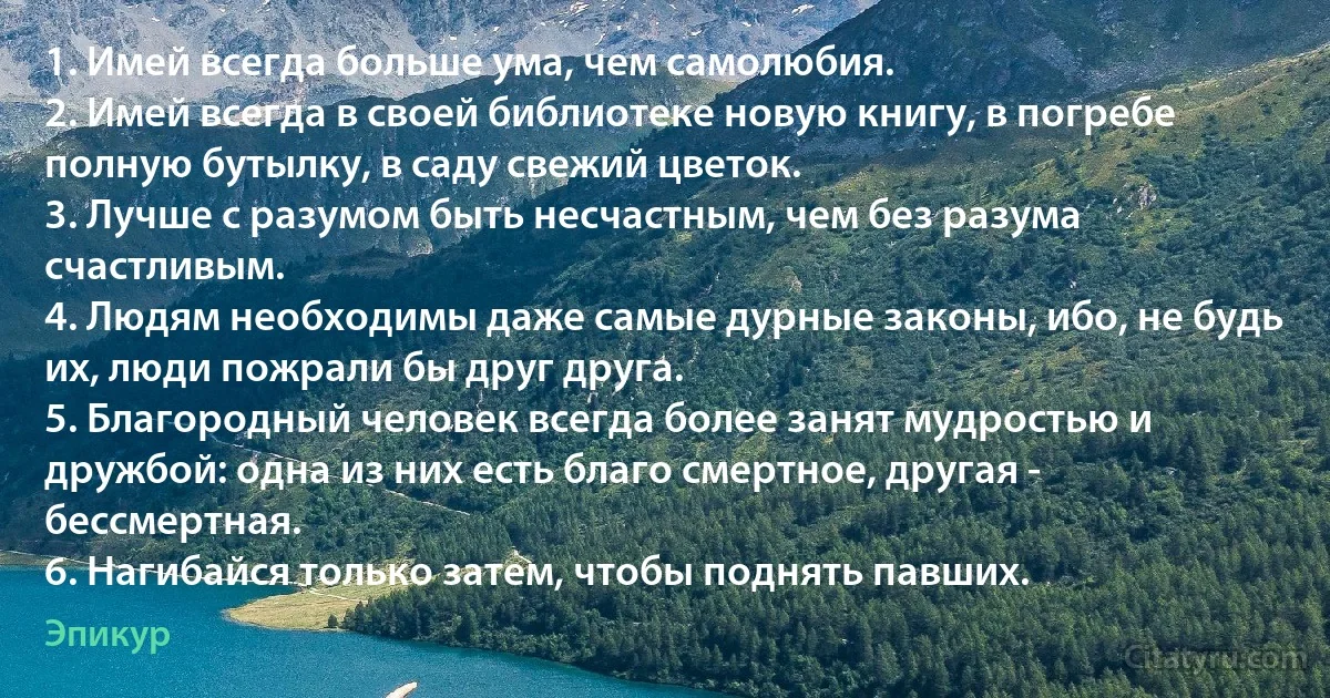 1. Имей всегда больше ума, чем самолюбия.
2. Имей всегда в своей библиотеке новую книгу, в погребе полную бутылку, в саду свежий цветок.
3. Лучше с разумом быть несчастным, чем без разума счастливым.
4. Людям необходимы даже самые дурные законы, ибо, не будь их, люди пожрали бы друг друга.
5. Благородный человек всегда более занят мудростью и дружбой: одна из них есть благо смертное, другая - бессмертная.
6. Нагибайся только затем, чтобы поднять павших. (Эпикур)