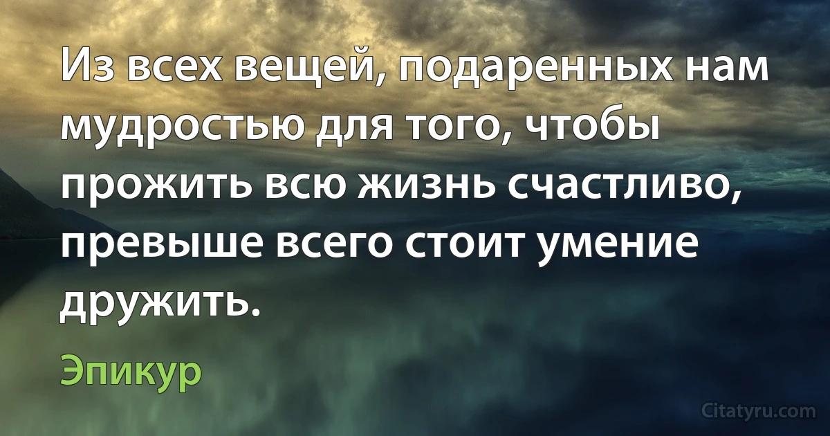 Из всех вещей, подаренных нам мудростью для того, чтобы прожить всю жизнь счастливо, превыше всего стоит умение дружить. (Эпикур)