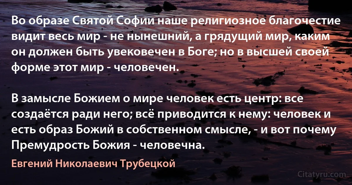 Во образе Святой Софии наше религиозное благочестие видит весь мир - не нынешний, а грядущий мир, каким он должен быть увековечен в Боге; но в высшей своей форме этот мир - человечен.

В замысле Божием о мире человек есть центр: все создаётся ради него; всё приводится к нему: человек и есть образ Божий в собственном смысле, - и вот почему Премудрость Божия - человечна. (Евгений Николаевич Трубецкой)