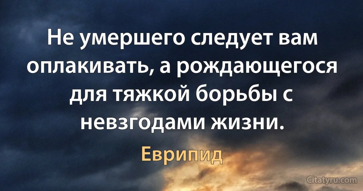 Не умершего следует вам оплакивать, а рождающегося для тяжкой борьбы с невзгодами жизни. (Еврипид)