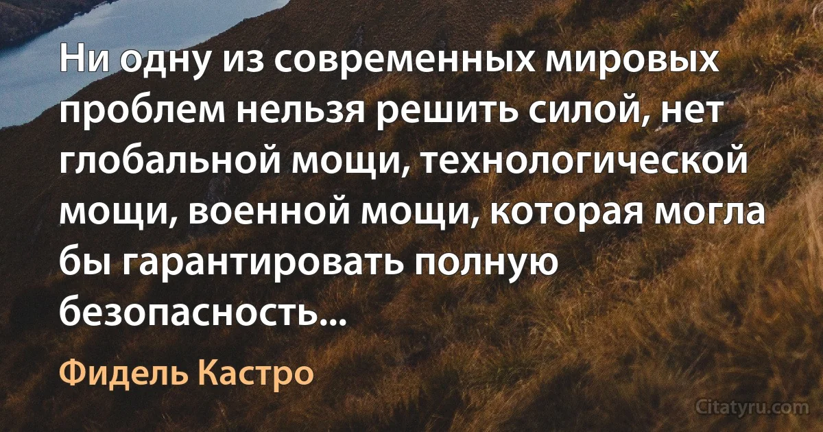 Ни одну из современных мировых проблем нельзя решить силой, нет глобальной мощи, технологической мощи, военной мощи, которая могла бы гарантировать полную безопасность... (Фидель Кастро)