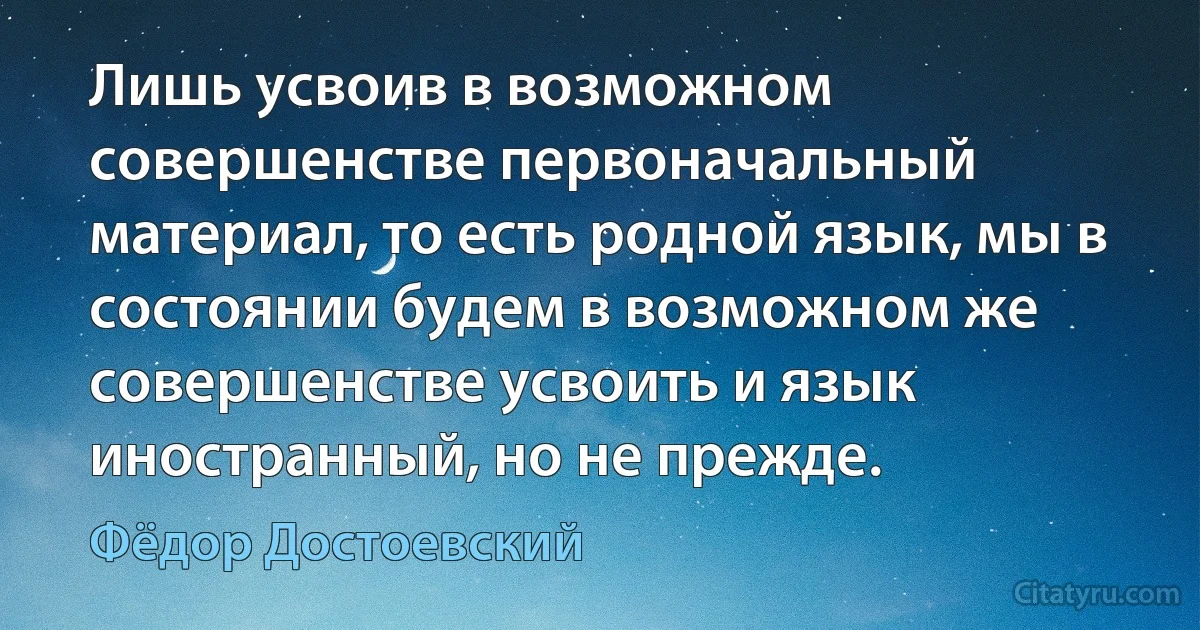 Лишь усвоив в возможном совершенстве первоначальный материал, то есть родной язык, мы в состоянии будем в возможном же совершенстве усвоить и язык иностранный, но не прежде. (Фёдор Достоевский)