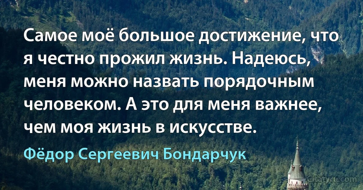 Самое моё большое достижение, что я честно прожил жизнь. Надеюсь, меня можно назвать порядочным человеком. А это для меня важнее, чем моя жизнь в искусстве. (Фёдор Сергеевич Бондарчук)