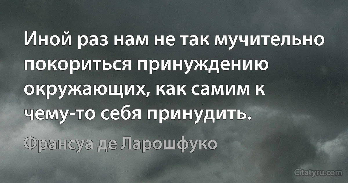 Иной раз нам не так мучительно покориться принуждению окружающих, как самим к чему-то себя принудить. (Франсуа де Ларошфуко)