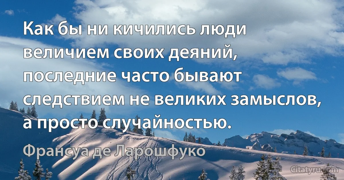 Как бы ни кичились люди величием своих деяний, последние часто бывают следствием не великих замыслов, а просто случайностью. (Франсуа де Ларошфуко)