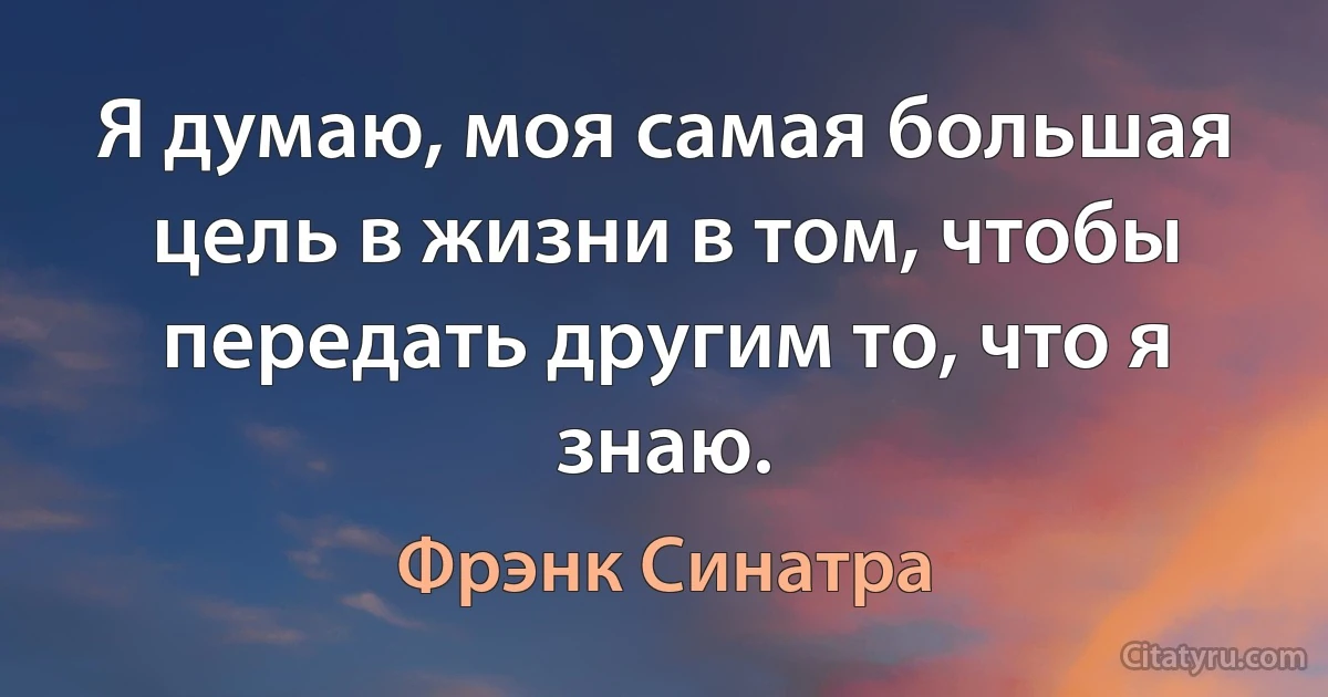 Я думаю, моя самая большая цель в жизни в том, чтобы передать другим то, что я знаю. (Фрэнк Синатра)