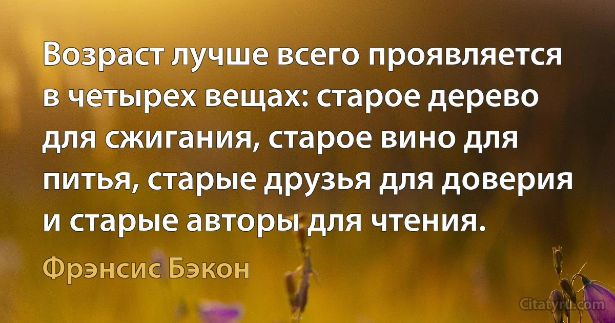 Возраст лучше всего проявляется в четырех вещах: старое дерево для сжигания, старое вино для питья, старые друзья для доверия и старые авторы для чтения. (Фрэнсис Бэкон)