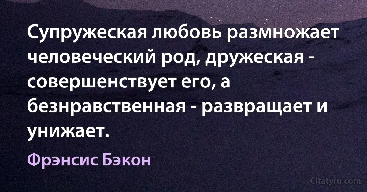 Супружеская любовь размножает человеческий род, дружеская - совершенствует его, а безнравственная - развращает и унижает. (Фрэнсис Бэкон)