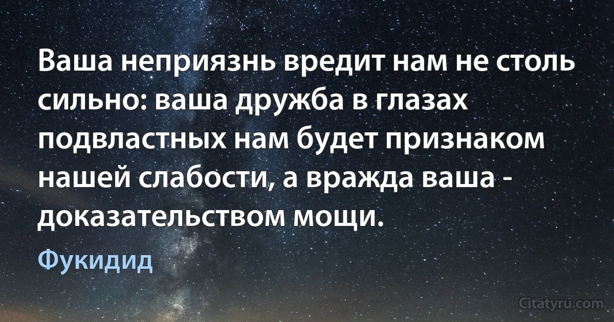 Ваша неприязнь вредит нам не столь сильно: ваша дружба в глазах подвластных нам будет признаком нашей слабости, а вражда ваша - доказательством мощи. (Фукидид)