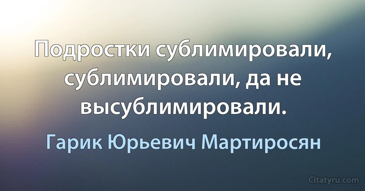 Подростки сублимировали, сублимировали, да не высублимировали. (Гарик Юрьевич Мартиросян)