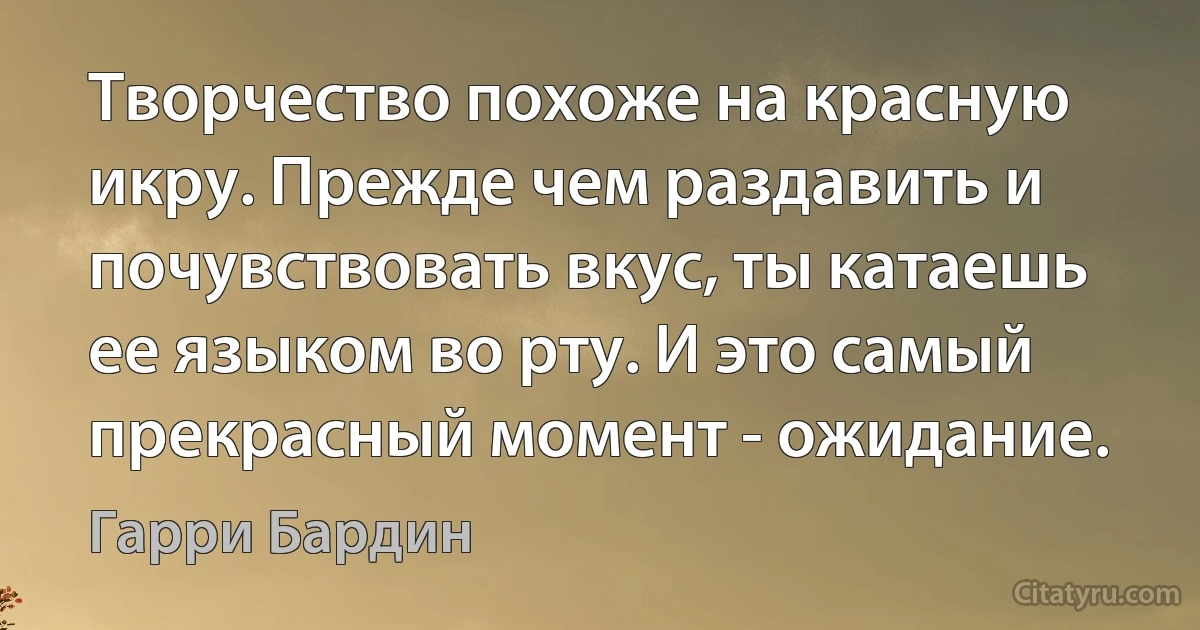 Творчество похоже на красную икру. Прежде чем раздавить и почувствовать вкус, ты катаешь ее языком во рту. И это самый прекрасный момент - ожидание. (Гарри Бардин)