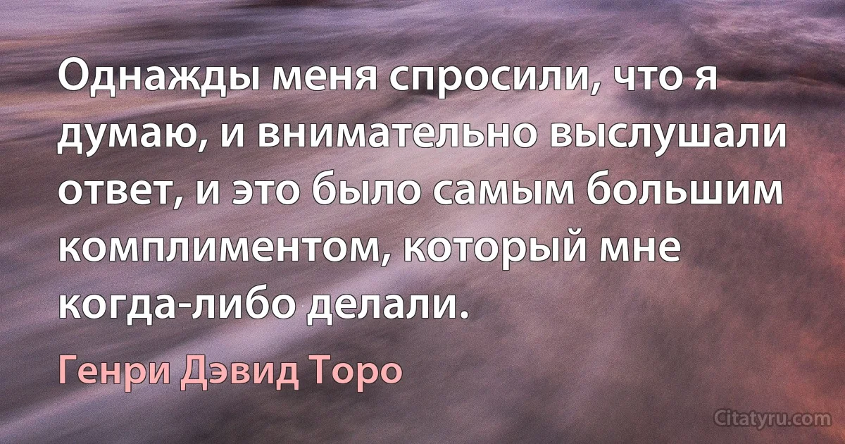 Однажды меня спросили, что я думаю, и внимательно выслушали ответ, и это было самым большим комплиментом, который мне когда-либо делали. (Генри Дэвид Торо)