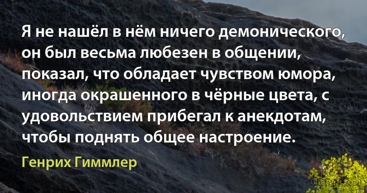 Я не нашёл в нём ничего демонического, он был весьма любезен в общении, показал, что обладает чувством юмора, иногда окрашенного в чёрные цвета, с удовольствием прибегал к анекдотам, чтобы поднять общее настроение. (Генрих Гиммлер)